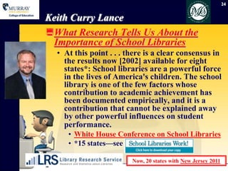 24


Keith Curry Lance
What Research Tells Us About the
  Importance of School Libraries
  • At this point . . . there is a clear consensus in
    the results now [2002] available for eight
    states*: School libraries are a powerful force
    in the lives of America's children. The school
    library is one of the few factors whose
    contribution to academic achievement has
    been documented empirically, and it is a
    contribution that cannot be explained away
    by other powerful influences on student
    performance.
     • White House Conference on School Libraries
     • *15 states—see

                         Now, 20 states with New Jersey 2011
 