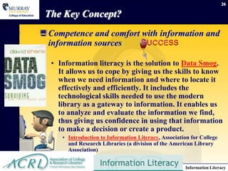 26

 The Key Concept?
 Competence and comfort with information and
  information sources

  • Information literacy is the solution to Data Smog.
    It allows us to cope by giving us the skills to know
    when we need information and where to locate it
    effectively and efficiently. It includes the
    technological skills needed to use the modern
    library as a gateway to information. It enables us
    to analyze and evaluate the information we find,
    thus giving us confidence in using that information
    to make a decision or create a product.
     • Introduction to Information Literacy, Association for College
       and Research Libraries (a division of the American Library
       Association)


     September 15, 2012                               Information Literacy
 