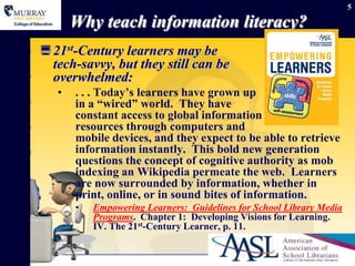 5

       Why teach information literacy?
 21st-Century learners may be
  tech-savvy, but they still can be
  overwhelmed:
   •   . . . Today‟s learners have grown up
       in a “wired” world. They have
       constant access to global information
       resources through computers and
       mobile devices, and they expect to be able to retrieve
       information instantly. This bold new generation
       questions the concept of cognitive authority as mob
       indexing an Wikipedia permeate the web. Learners
       are now surrounded by information, whether in
       print, online, or in sound bites of information.
       •   Empowering Learners: Guidelines for School Library Media
           Programs. Chapter 1: Developing Visions for Learning.
           IV. The 21st-Century Learner, p. 11.
 