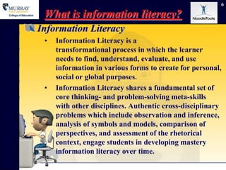 6

 What is information literacy?
Information Literacy
 •   Information Literacy is a
     transformational process in which the learner
     needs to find, understand, evaluate, and use
     information in various forms to create for personal,
     social or global purposes.
 •   Information Literacy shares a fundamental set of
     core thinking- and problem-solving meta-skills
     with other disciplines. Authentic cross-disciplinary
     problems which include observation and inference,
     analysis of symbols and models, comparison of
     perspectives, and assessment of the rhetorical
     context, engage students in developing mastery
     information literacy over time.
 