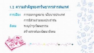 การเมือง การออกกฏหมาย นโยบายประเทศ
การมีส่วนร่วมของประชาชน
สังคม ทะนุบารุงวัฒนธรรม
สร้างสรรค์และพัฒนาสังคม
1.2 ความสาคัญของทรัพยากรสารสนเทศ
 