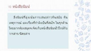 1) หนังสือพิมพ์
สิ่งพิมพ์ที่มุ่งเน้นการเสนอข่าวทันสมัย ทัน
เหตุการณ์ และเรื่องที่กาลังเป็นที่สนใจ ในทุกด้าน
โดยมากห้องสมุดจะจัดเก็บหนังสือพิมพ์ไว้ใกล้กับ
วารสาร/นิตยสาร
 