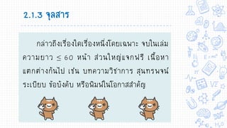 2.1.3 จุลสาร
กล่าวถึงเรื่องใดเรื่องหนึ่งโดยเฉพาะ จบในเล่ม
ความยาว ≤ 60 หน้า ส่วนใหญ่แจกฟรี เนื้อหา
แตกต่างกันไป เช่น บทความวิชาการ สุนทรพจน์
ระเบียบ ข้อบังคับ หรือพิมพ์ในโอกาสสาคัญ
 