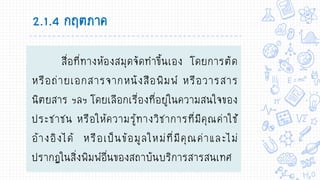 2.1.4 กฤตภาค
สื่อที่ทางห้องสมุดจัดทาขึ้นเอง โดยการตัด
หรือถ่ายเอกสารจากหนังสือพิมพ์ หรือวารสาร
นิตยสาร ฯลฯ โดยเลือกเรื่องที่อยู่ในความสนใจของ
ประชาชน หรือให้ความรู้ทางวิชาการที่มีคุณค่าใช้
อ้างอิงได้ หรือเป็นข้อมูลใหม่ที่มีคุณค่าและไม่
ปรากฏในสิ่งพิมพ์อื่นของสถาบันบริการสารสนเทศ
 