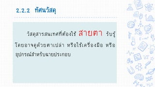 2.2.2 ทัศนวัสดุ
วัสดุสารสนเทศที่ต้องใช้ สายตา รับรู้
โดยอาจดูด้วยตาเปล่า หรือใช้เครื่องมือ หรือ
อุปกรณ์สาหรับฉายประกอบ
 