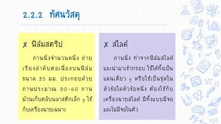 ✘ ฟิล์มสตริป
ภาพนิ่งจานวนหนึ่ง ถ่าย
เรียงลาดับต่อเนื่องบนฟิล์ม
ขนาด 35 มม. ประกอบด้วย
ภาพประมาณ 30-60 ภาพ
ม้วนเก็บตลับพลาสติกเล็ก ๆ ใช้
กับเครื่องฉายเฉพาะ
✘ สไลด์
ภาพนิ่ง ทาจากฟิล์มสไลด์
และนามาเข้ากรอบ ใช้ได้ทั้งเป็น
แผ่นเดี่ยว ๆ หรือใช้เป็นชุดใน
หัวข้อใดหัวข้อหนึ่ง ต้องใช้กับ
เครื่องฉายสไลด์ มีทั้งแบบมีจอ
และไม่มีจอในตัว
2.2.2 ทัศนวัสดุ
 