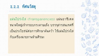แผ่นโปร่งใส (Transparencies) แผ่นอาซีเตด
ขนาดใหญ่เข้ากรอบกระดาษแข็ง บรรจุสารสนเทศที่
เป็นประโยชน์ต่อการศึกษาค้นคว้า ใช้แผ่นโปร่งใส
กับเครื่องฉายภาพข้ามศีรษะ
2.2.2 ทัศนวัสดุ
 