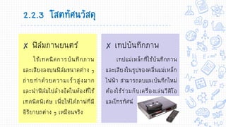 ✘ ฟิล์มภาพยนตร์
ใช้เทคนิคการบันทึกภาพ
และเสียงลงบนฟิล์มขนาดต่าง ๆ
ถ่ายทาด้วยความเร็วสูงมาก
และนาฟิล์มไปล้างอัดในห้องที่ใช้
เทคนิคพิเศษ เพื่อให้ได้ภาพ่ที่มี
อิริยาบถต่าง ๆ เหมือนจริง
✘ เทปบันทึกภาพ
เทปแม่เหล็กที่ใช้บันทึกภาพ
และเสียงในรูปของคลื่นแม่เหล็ก
ไฟฟ้า สามารถลบและบันทึกใหม่
ต้องใช้ร่วมกับเครื่องเล่นวีดิโอ
และโทรทัศน์
2.2.3 โสตทัศนวัสดุ
 