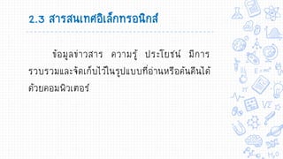 2.3 สารสนเทศอิเล็กทรอนิกส์
ข้อมูลข่าวสาร ความรู้ ประโยชน์ มีการ
รวบรวมและจัดเก็บไว้ในรูปแบบที่อ่านหรือค้นคืนได้
ด้วยคอมพิวเตอร์
 