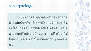 2.3.1 ฐานข้อมูล
ระบบการจัดเก็บข้อมูลสารสนเทศที่มี
ความสัมพันธ์กัน โดยอาศัยคอมพิวเตอร์เป็น
เครื่องมือหลักในการจัดเก็บและค้นคืน ทาให้
สามารถปรับปรุงเปลี่ยนแปลง แก้ไขข้อมูลได้
โดยง่าย และสามารถใช้งานได้พร้อม ๆ กันหลาย
คน
 