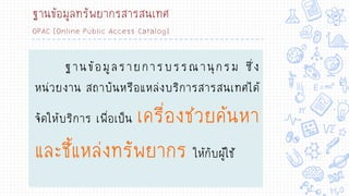 ฐานข้อมูลทรัพยากรสารสนเทศ
OPAC [Online Public Access Catalog]
ฐานข้อมูลรายการบรรณานุกรม ซึ่ง
หน่วยงาน สถาบันหรือแหล่งบริการสารสนเทศได้
จัดให้บริการ เพื่อเป็น เครื่องช่วยค้นหา
และชี้แหล่งทรัพยากร ให้กับผู้ใช้
 