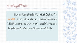 ฐานข้อมูลซีดีรอม
คือฐานข้อมูลเรื่องใดเรื่องหนึ่งที่บันทึกลงใน
แผ่นซีดี สามารถสืบค้นได้ในระบบออฟไลน์เท่านั้น
ใช้ได้กับเครื่องคอมพิวเตอร์ และใช้ได้ทีละคน
ข้อมูลในแผ่นมีจากัด และเปลี่ยนแปลงแก้ไขไม่ได้
 