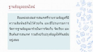 ฐานข้อมูลออนไลน์
คือแหล่งสะสมสารสนเทศที่รวบรวมข้อมูลที่มี
ความสัมพันธ์กันไว้ด้วยกัน และมีโปรแกรมการ
จัดการฐานข้อมูลมาช่วยในการจัดเก็บ จัดเรียง และ
สืบค้นสารสนเทศ รวมถึงปรับปรุงข้อมูลให้ทันสมัย
อยู่เสมอ
 