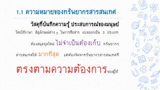 วัสดุที่บันทึกความรู้ ประสบการณ์ของมนุษย์
โดยใช้ภาษา สัญลักษณ์ต่าง ๆ ในการสื่อสาร แบ่งออกเป็น 3 ประเภท
ห้องสมุดยุคใหม่ ไม่จาเป็นต้องเก็บ ทรัพยากร
สารสนเทศให้ มากที่สุด แต่ต้องจัดหาทรัพยากรสารสนเทศที่
ตรงตามความต้องการของผู้ใช้
1.1 ความหมายของทรัพยากรสารสนเทศ
 