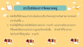 ประโยชน์ของการจัดหมวดหมู่
4. หนังสือที่มีลักษณะคาประพันธ์แบบเดียวกันจะอยู่รวมกันตามภาษาของคา
ประพันธ์นั้น ๆ
5. ช่วยให้ผู้ใช้ค้นหาหนังสือได้อย่างสะดวก รวดเร็ว และประหยัดเวลาเพราะ
ที่สันหนังสือทุกเล่มจะปรากฏเลขเรียกหนังสือ เจ้าหน้าที่ก็สามารถ
จัดเก็บเข้าที่ได้ถูกต้อง รวดเร็ว
 