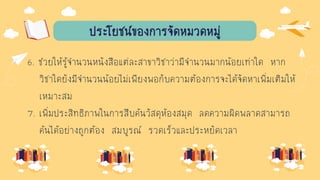 ประโยชน์ของการจัดหมวดหมู่
6. ช่วยให้รู้จานวนหนังสือแต่ละสาขาวิชาว่ามีจานวนมากน้อยเท่าใด หาก
วิชาใดยังมีจานวนน้อยไม่เพียงพอกับความต้องการจะได้จัดหาเพิ่มเติมให้
เหมาะสม
7. เพิ่มประสิทธิภาพในการสืบค้นวัสดุห้องสมุด ลดความผิดพลาดสามารถ
ค้นได้อย่างถูกต้อง สมบูรณ์ รวดเร็วและประหยัดเวลา
 