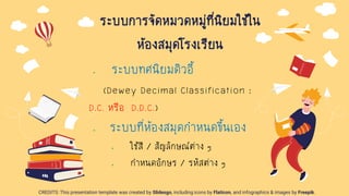 CREDITS: This presentation template was created by Slidesgo, including icons by Flaticon, and infographics & images by Freepik.
ระบบการจัดหมวดหมู่ที่นิยมใช้ใน
ห้องสมุดโรงเรียน
๏ ระบบทศนิยมดิวอี้
(Dewey Decimal Classification :
D.C. หรือ D.D.C.)
๏ ระบบที่ห้องสมุดกาหนดขึ้นเอง
๏ ใช้สี / สัญลักษณ์ต่าง ๆ
๏ กาหนดอักษร / รหัสต่าง ๆ
 