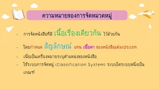 ความหมายของการจัดหมวดหมู่
• การจัดหนังสือที่มี เนื้อเรื่องเดียวกัน ไว้ด้วยกัน
• โดยกาหนด สัญลักษณ์ แทน เนื้อหา ของหนังสือแต่ละประเภท
• เพื่อเป็นเครื่องหมายระบุตาแหน่งของหนังสือ
• ใช้ระบบการจัดหมู่ (Classification System) ระบบใดระบบหนึ่งเป็น
เกณฑ์
 