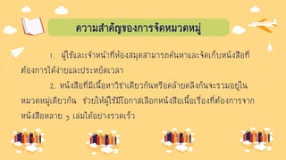 ความสาคัญของการจัดหมวดหมู่
1. ผู้ใช้และเจ้าหน้าที่ห้องสมุดสามารถค้นหาและจัดเก็บหนังสือที่
ต้องการได้ง่ายและประหยัดเวลา
2. หนังสือที่มีเนื้อหาวิชาเดียวกันหรือคล้ายคลึงกันจะรวมอยู่ใน
หมวดหมู่เดียวกัน ช่วยให้ผู้ใช้มีโอกาสเลือกหนังสือเนื้อเรื่องที่ต้องการจาก
หนังสือหลาย ๆ เล่มได้อย่างรวดเร็ว
 