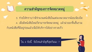 ความสาคัญของการจัดหมวดหมู่
3. ช่วยให้ทราบว่ามีจานวนหนังสือในแต่ละหมวดมากน้อยเพียงใด
4. เมื่อมีหนังสือใหม่ก็สามารถจัดหมวดหมู่ แล้วนาออกขึ้นชั้นรวม
กับหนังสือที่มีอยู่ก่อนแล้วเพื่อให้บริการได้อย่างรวดเร็ว
ใน 4 ข้อนี้ ข้อไหนสาคัญที่สุดกันนะ ?
 