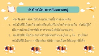 ประโยชน์ของการจัดหมวดหมู่
1. หนังสือแต่ละเล่มจะมีสัญลักษณ์แทนเนื้อหาของหนังสือ
2. หนังสือที่มีเนื้อหาวิชาอย่างเดียวกันหรือคล้ายกันจะรวมกัน ช่วยให้ผู้ใช้
มีโอกาสเลือกเนื้อหาที่ต้องการจากหนังสือได้หลากหลาย
3. หนังสือที่มีเนื้อเรื่องต่อกันหรือสัมพันธ์กันจะอยู่ใกล้ ๆ กัน ช่วยให้หา
หนังสือที่มีเรื่องราวเหมือนกันมาใช้ประกอบเนื้อหาได้สมบูรณ์ยิ่งขึ้น
 