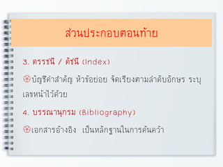 ส่วนประกอบตอนท้าย
3. ดรรชนี / ดัชนี (Index)
บัญชีคาสาคัญ หัวข้อย่อย จัดเรียงตามลาดับอักษร ระบุ
เลขหน้าไว้ด้วย
4. บรรณานุกรม (Bibliography)
เอกสารอ้างอิง เป็นหลักฐานในการค้นคว้า
 