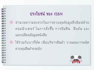ประโยชน์ ของ ISBN
 อานวยความสะดวกในการควบคุมข้อมูลสิ่งพิมพ์ด้วย
คอมพิวเตอร์ ในการสั่งซื้อ การยืมคืน สืบค้น และ
แลกเปลี่ยนข้อมูลหนังสือ
 ใช้ร่วมกับบาร์โค้ด เพื่อบริหารสินค้า วางแผนการผลิต
ควบคุมสินค้าคงคลัง
 