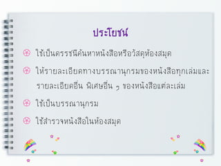 ประโยชน์
 ใช้เป็นดรรชนีค้นหาหนังสือหรือวัสดุห้องสมุด
 ให้รายละเอียดทางบรรณานุกรมของหนังสือทุกเล่มและ
รายละเอียดอื่น พิเศษอื่น ๆ ของหนังสือแต่ละเล่ม
 ใช้เป็นบรรณานุกรม
 ใช้สารวจหนังสือในห้องสมุด
 