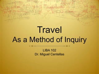 TravelAs a Method of Inquiry LIBA 102 Dr. Miguel Centellas 