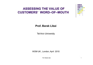 Prof. Barak LibaiProf. Barak Libai 1
ASSESSING THE VALUE OF
CUSTOMERS’ WORD–OF–MOUTH
Prof. Barak Libai
Tel Aviv University
WOM UK , London, April 2010
 