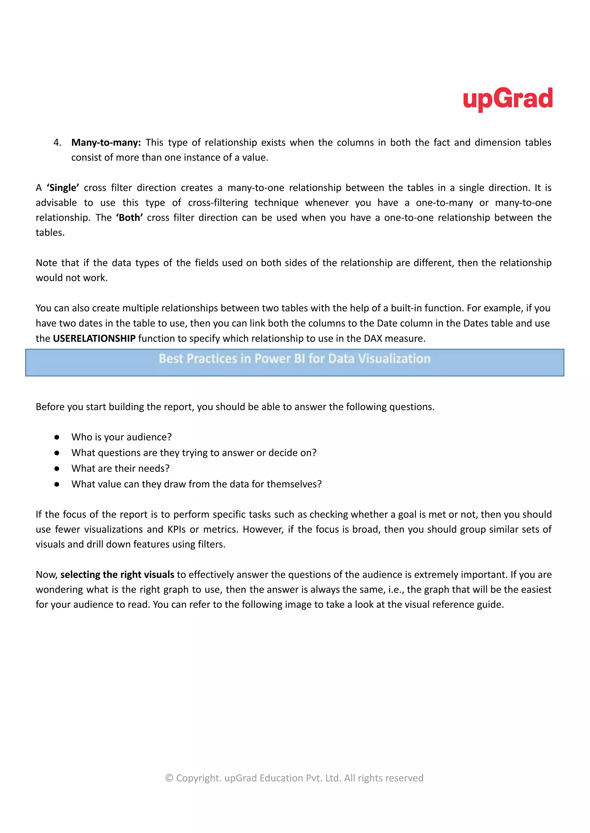 4. Many-to-many: This type of relationship exists when the columns in both the fact and dimension tables
consist of more than one instance of a value.
A ‘Single’ cross filter direction creates a many-to-one relationship between the tables in a single direction. It is
advisable to use this type of cross-filtering technique whenever you have a one-to-many or many-to-one
relationship. The ‘Both’ cross filter direction can be used when you have a one-to-one relationship between the
tables.
Note that if the data types of the fields used on both sides of the relationship are different, then the relationship
would not work.
You can also create multiple relationships between two tables with the help of a built-in function. For example, if you
have two dates in the table to use, then you can link both the columns to the Date column in the Dates table and use
the USERELATIONSHIP function to specify which relationship to use in the DAX measure.
Before you start building the report, you should be able to answer the following questions.
● Who is your audience?
● What questions are they trying to answer or decide on?
● What are their needs?
● What value can they draw from the data for themselves?
If the focus of the report is to perform specific tasks such as checking whether a goal is met or not, then you should
use fewer visualizations and KPIs or metrics. However, if the focus is broad, then you should group similar sets of
visuals and drill down features using filters.
Now, selecting the right visuals to effectively answer the questions of the audience is extremely important. If you are
wondering what is the right graph to use, then the answer is always the same, i.e., the graph that will be the easiest
for your audience to read. You can refer to the following image to take a look at the visual reference guide.
© Copyright. upGrad Education Pvt. Ltd. All rights reserved
 