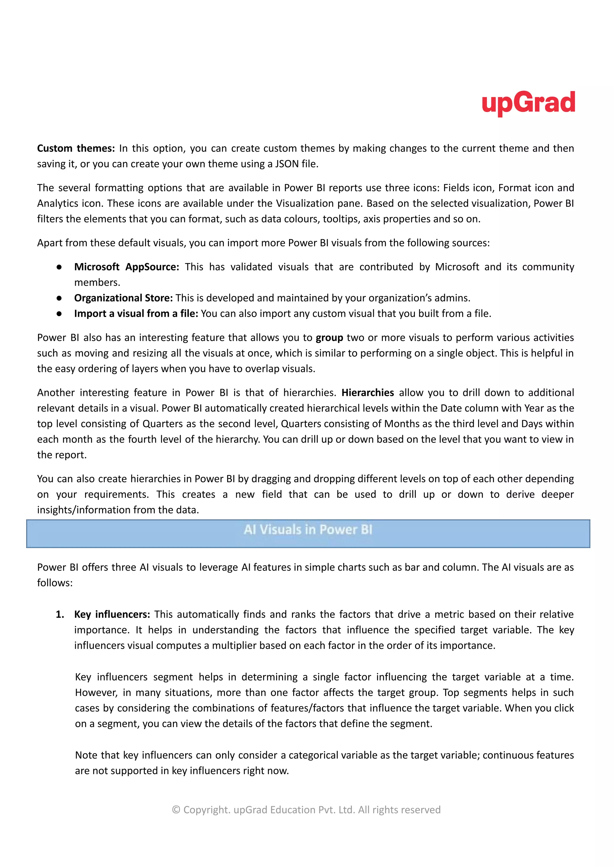 Custom themes: In this option, you can create custom themes by making changes to the current theme and then
saving it, or you can create your own theme using a JSON file.
The several formatting options that are available in Power BI reports use three icons: Fields icon, Format icon and
Analytics icon. These icons are available under the Visualization pane. Based on the selected visualization, Power BI
filters the elements that you can format, such as data colours, tooltips, axis properties and so on.
Apart from these default visuals, you can import more Power BI visuals from the following sources:
● Microsoft AppSource: This has validated visuals that are contributed by Microsoft and its community
members.
● Organizational Store: This is developed and maintained by your organization’s admins.
● Import a visual from a file: You can also import any custom visual that you built from a file.
Power BI also has an interesting feature that allows you to group two or more visuals to perform various activities
such as moving and resizing all the visuals at once, which is similar to performing on a single object. This is helpful in
the easy ordering of layers when you have to overlap visuals.
Another interesting feature in Power BI is that of hierarchies. Hierarchies allow you to drill down to additional
relevant details in a visual. Power BI automatically created hierarchical levels within the Date column with Year as the
top level consisting of Quarters as the second level, Quarters consisting of Months as the third level and Days within
each month as the fourth level of the hierarchy. You can drill up or down based on the level that you want to view in
the report.
You can also create hierarchies in Power BI by dragging and dropping different levels on top of each other depending
on your requirements. This creates a new field that can be used to drill up or down to derive deeper
insights/information from the data.
Power BI offers three AI visuals to leverage AI features in simple charts such as bar and column. The AI visuals are as
follows:
1. Key influencers: This automatically finds and ranks the factors that drive a metric based on their relative
importance. It helps in understanding the factors that influence the specified target variable. The key
influencers visual computes a multiplier based on each factor in the order of its importance.
Key influencers segment helps in determining a single factor influencing the target variable at a time.
However, in many situations, more than one factor affects the target group. Top segments helps in such
cases by considering the combinations of features/factors that influence the target variable. When you click
on a segment, you can view the details of the factors that define the segment.
Note that key influencers can only consider a categorical variable as the target variable; continuous features
are not supported in key influencers right now.
© Copyright. upGrad Education Pvt. Ltd. All rights reserved
 