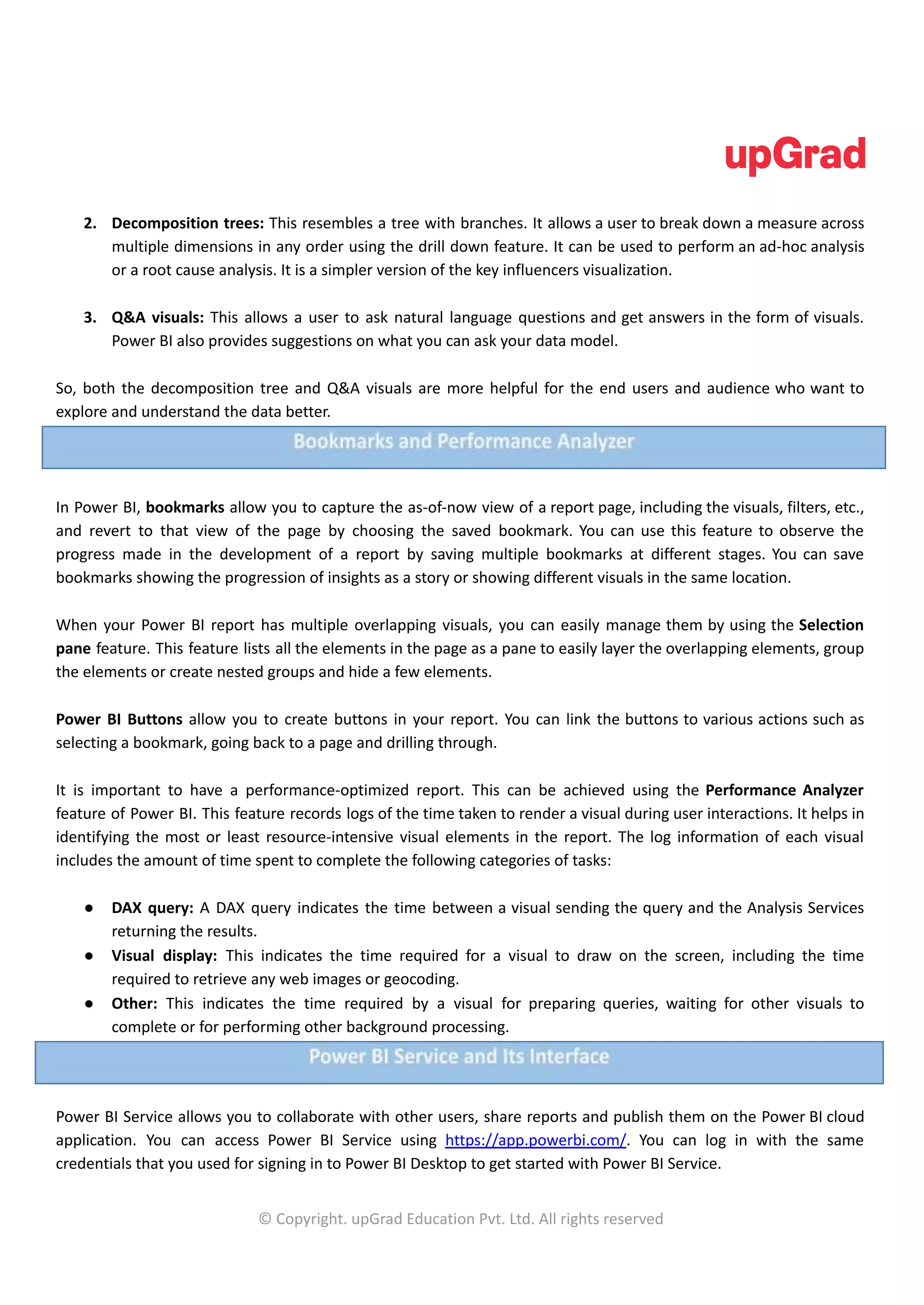 2. Decomposition trees: This resembles a tree with branches. It allows a user to break down a measure across
multiple dimensions in any order using the drill down feature. It can be used to perform an ad-hoc analysis
or a root cause analysis. It is a simpler version of the key influencers visualization.
3. Q&A visuals: This allows a user to ask natural language questions and get answers in the form of visuals.
Power BI also provides suggestions on what you can ask your data model.
So, both the decomposition tree and Q&A visuals are more helpful for the end users and audience who want to
explore and understand the data better.
In Power BI, bookmarks allow you to capture the as-of-now view of a report page, including the visuals, filters, etc.,
and revert to that view of the page by choosing the saved bookmark. You can use this feature to observe the
progress made in the development of a report by saving multiple bookmarks at different stages. You can save
bookmarks showing the progression of insights as a story or showing different visuals in the same location.
When your Power BI report has multiple overlapping visuals, you can easily manage them by using the Selection
pane feature. This feature lists all the elements in the page as a pane to easily layer the overlapping elements, group
the elements or create nested groups and hide a few elements.
Power BI Buttons allow you to create buttons in your report. You can link the buttons to various actions such as
selecting a bookmark, going back to a page and drilling through.
It is important to have a performance-optimized report. This can be achieved using the Performance Analyzer
feature of Power BI. This feature records logs of the time taken to render a visual during user interactions. It helps in
identifying the most or least resource-intensive visual elements in the report. The log information of each visual
includes the amount of time spent to complete the following categories of tasks:
● DAX query: A DAX query indicates the time between a visual sending the query and the Analysis Services
returning the results.
● Visual display: This indicates the time required for a visual to draw on the screen, including the time
required to retrieve any web images or geocoding.
● Other: This indicates the time required by a visual for preparing queries, waiting for other visuals to
complete or for performing other background processing.
Power BI Service allows you to collaborate with other users, share reports and publish them on the Power BI cloud
application. You can access Power BI Service using https://app.powerbi.com/. You can log in with the same
credentials that you used for signing in to Power BI Desktop to get started with Power BI Service.
© Copyright. upGrad Education Pvt. Ltd. All rights reserved
 