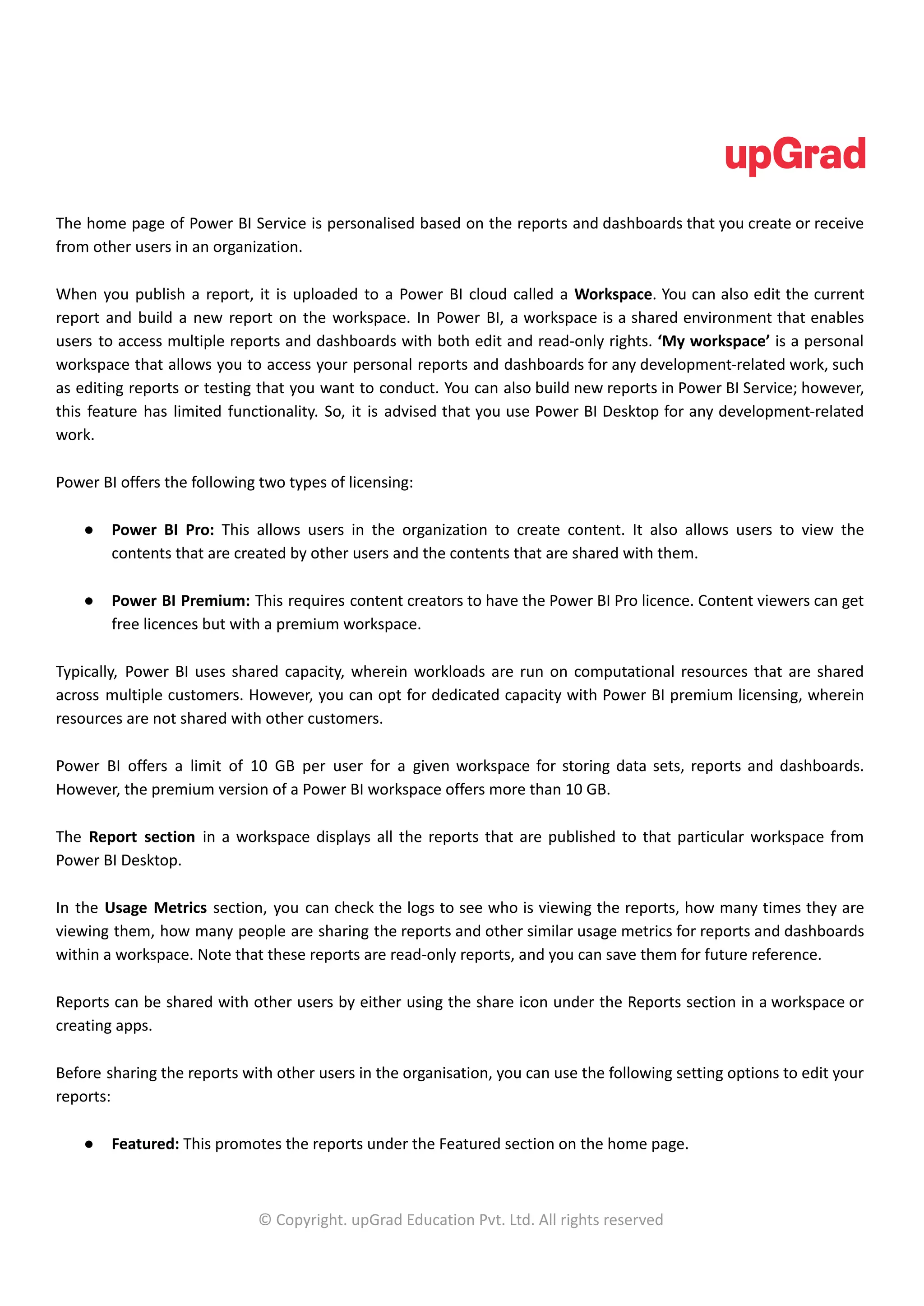 The home page of Power BI Service is personalised based on the reports and dashboards that you create or receive
from other users in an organization.
When you publish a report, it is uploaded to a Power BI cloud called a Workspace. You can also edit the current
report and build a new report on the workspace. In Power BI, a workspace is a shared environment that enables
users to access multiple reports and dashboards with both edit and read-only rights. ‘My workspace’ is a personal
workspace that allows you to access your personal reports and dashboards for any development-related work, such
as editing reports or testing that you want to conduct. You can also build new reports in Power BI Service; however,
this feature has limited functionality. So, it is advised that you use Power BI Desktop for any development-related
work.
Power BI offers the following two types of licensing:
● Power BI Pro: This allows users in the organization to create content. It also allows users to view the
contents that are created by other users and the contents that are shared with them.
● Power BI Premium: This requires content creators to have the Power BI Pro licence. Content viewers can get
free licences but with a premium workspace.
Typically, Power BI uses shared capacity, wherein workloads are run on computational resources that are shared
across multiple customers. However, you can opt for dedicated capacity with Power BI premium licensing, wherein
resources are not shared with other customers.
Power BI offers a limit of 10 GB per user for a given workspace for storing data sets, reports and dashboards.
However, the premium version of a Power BI workspace offers more than 10 GB.
The Report section in a workspace displays all the reports that are published to that particular workspace from
Power BI Desktop.
In the Usage Metrics section, you can check the logs to see who is viewing the reports, how many times they are
viewing them, how many people are sharing the reports and other similar usage metrics for reports and dashboards
within a workspace. Note that these reports are read-only reports, and you can save them for future reference.
Reports can be shared with other users by either using the share icon under the Reports section in a workspace or
creating apps.
Before sharing the reports with other users in the organisation, you can use the following setting options to edit your
reports:
● Featured: This promotes the reports under the Featured section on the home page.
© Copyright. upGrad Education Pvt. Ltd. All rights reserved
 