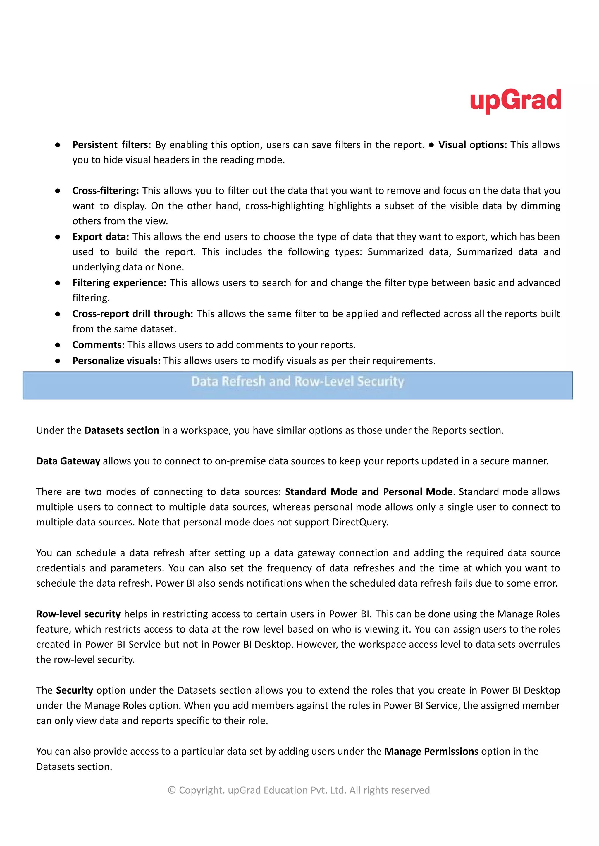 ● Persistent filters: By enabling this option, users can save filters in the report. ● Visual options: This allows
you to hide visual headers in the reading mode.
● Cross-filtering: This allows you to filter out the data that you want to remove and focus on the data that you
want to display. On the other hand, cross-highlighting highlights a subset of the visible data by dimming
others from the view.
● Export data: This allows the end users to choose the type of data that they want to export, which has been
used to build the report. This includes the following types: Summarized data, Summarized data and
underlying data or None.
● Filtering experience: This allows users to search for and change the filter type between basic and advanced
filtering.
● Cross-report drill through: This allows the same filter to be applied and reflected across all the reports built
from the same dataset.
● Comments: This allows users to add comments to your reports.
● Personalize visuals: This allows users to modify visuals as per their requirements.
Under the Datasets section in a workspace, you have similar options as those under the Reports section.
Data Gateway allows you to connect to on-premise data sources to keep your reports updated in a secure manner.
There are two modes of connecting to data sources: Standard Mode and Personal Mode. Standard mode allows
multiple users to connect to multiple data sources, whereas personal mode allows only a single user to connect to
multiple data sources. Note that personal mode does not support DirectQuery.
You can schedule a data refresh after setting up a data gateway connection and adding the required data source
credentials and parameters. You can also set the frequency of data refreshes and the time at which you want to
schedule the data refresh. Power BI also sends notifications when the scheduled data refresh fails due to some error.
Row-level security helps in restricting access to certain users in Power BI. This can be done using the Manage Roles
feature, which restricts access to data at the row level based on who is viewing it. You can assign users to the roles
created in Power BI Service but not in Power BI Desktop. However, the workspace access level to data sets overrules
the row-level security.
The Security option under the Datasets section allows you to extend the roles that you create in Power BI Desktop
under the Manage Roles option. When you add members against the roles in Power BI Service, the assigned member
can only view data and reports specific to their role.
You can also provide access to a particular data set by adding users under the Manage Permissions option in the
Datasets section.
© Copyright. upGrad Education Pvt. Ltd. All rights reserved
 