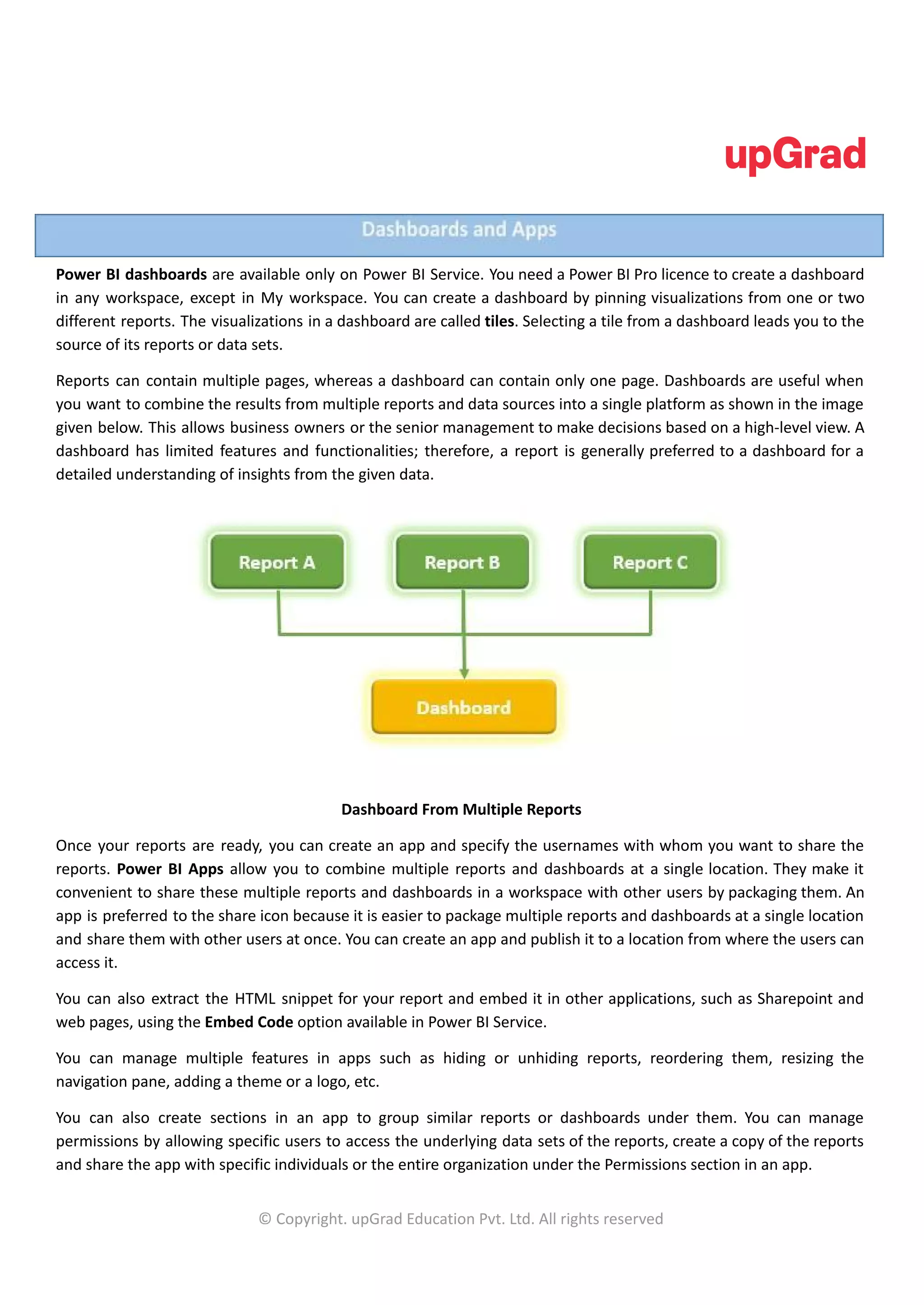 Power BI dashboards are available only on Power BI Service. You need a Power BI Pro licence to create a dashboard
in any workspace, except in My workspace. You can create a dashboard by pinning visualizations from one or two
different reports. The visualizations in a dashboard are called tiles. Selecting a tile from a dashboard leads you to the
source of its reports or data sets.
Reports can contain multiple pages, whereas a dashboard can contain only one page. Dashboards are useful when
you want to combine the results from multiple reports and data sources into a single platform as shown in the image
given below. This allows business owners or the senior management to make decisions based on a high-level view. A
dashboard has limited features and functionalities; therefore, a report is generally preferred to a dashboard for a
detailed understanding of insights from the given data.
Dashboard From Multiple Reports
Once your reports are ready, you can create an app and specify the usernames with whom you want to share the
reports. Power BI Apps allow you to combine multiple reports and dashboards at a single location. They make it
convenient to share these multiple reports and dashboards in a workspace with other users by packaging them. An
app is preferred to the share icon because it is easier to package multiple reports and dashboards at a single location
and share them with other users at once. You can create an app and publish it to a location from where the users can
access it.
You can also extract the HTML snippet for your report and embed it in other applications, such as Sharepoint and
web pages, using the Embed Code option available in Power BI Service.
You can manage multiple features in apps such as hiding or unhiding reports, reordering them, resizing the
navigation pane, adding a theme or a logo, etc.
You can also create sections in an app to group similar reports or dashboards under them. You can manage
permissions by allowing specific users to access the underlying data sets of the reports, create a copy of the reports
and share the app with specific individuals or the entire organization under the Permissions section in an app.
© Copyright. upGrad Education Pvt. Ltd. All rights reserved
 