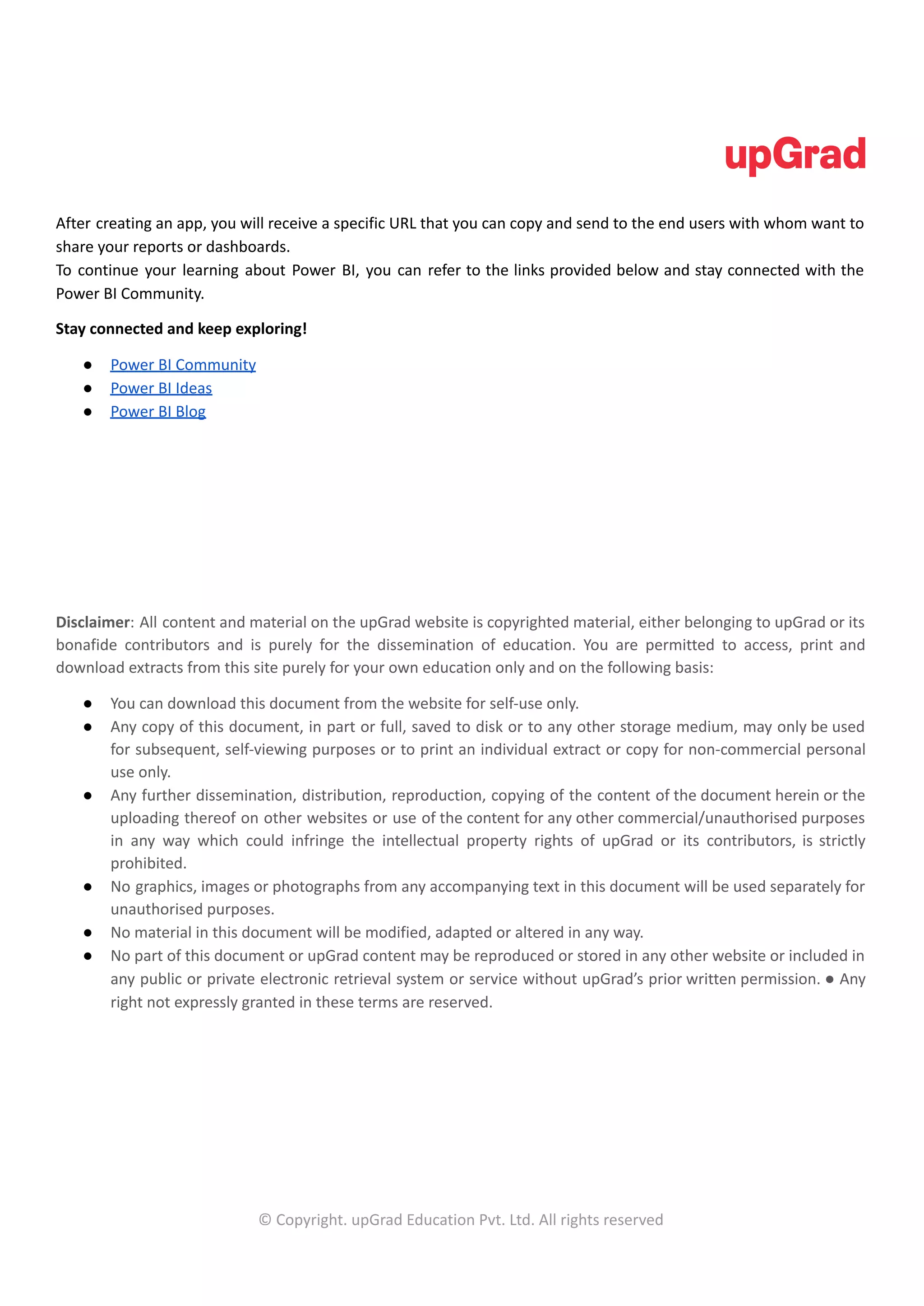After creating an app, you will receive a specific URL that you can copy and send to the end users with whom want to
share your reports or dashboards.
To continue your learning about Power BI, you can refer to the links provided below and stay connected with the
Power BI Community.
Stay connected and keep exploring!
● Power BI Community
● Power BI Ideas
● Power BI Blog
Disclaimer: All content and material on the upGrad website is copyrighted material, either belonging to upGrad or its
bonafide contributors and is purely for the dissemination of education. You are permitted to access, print and
download extracts from this site purely for your own education only and on the following basis:
● You can download this document from the website for self-use only.
● Any copy of this document, in part or full, saved to disk or to any other storage medium, may only be used
for subsequent, self-viewing purposes or to print an individual extract or copy for non-commercial personal
use only.
● Any further dissemination, distribution, reproduction, copying of the content of the document herein or the
uploading thereof on other websites or use of the content for any other commercial/unauthorised purposes
in any way which could infringe the intellectual property rights of upGrad or its contributors, is strictly
prohibited.
● No graphics, images or photographs from any accompanying text in this document will be used separately for
unauthorised purposes.
● No material in this document will be modified, adapted or altered in any way.
● No part of this document or upGrad content may be reproduced or stored in any other website or included in
any public or private electronic retrieval system or service without upGrad’s prior written permission. ● Any
right not expressly granted in these terms are reserved.
© Copyright. upGrad Education Pvt. Ltd. All rights reserved
 
