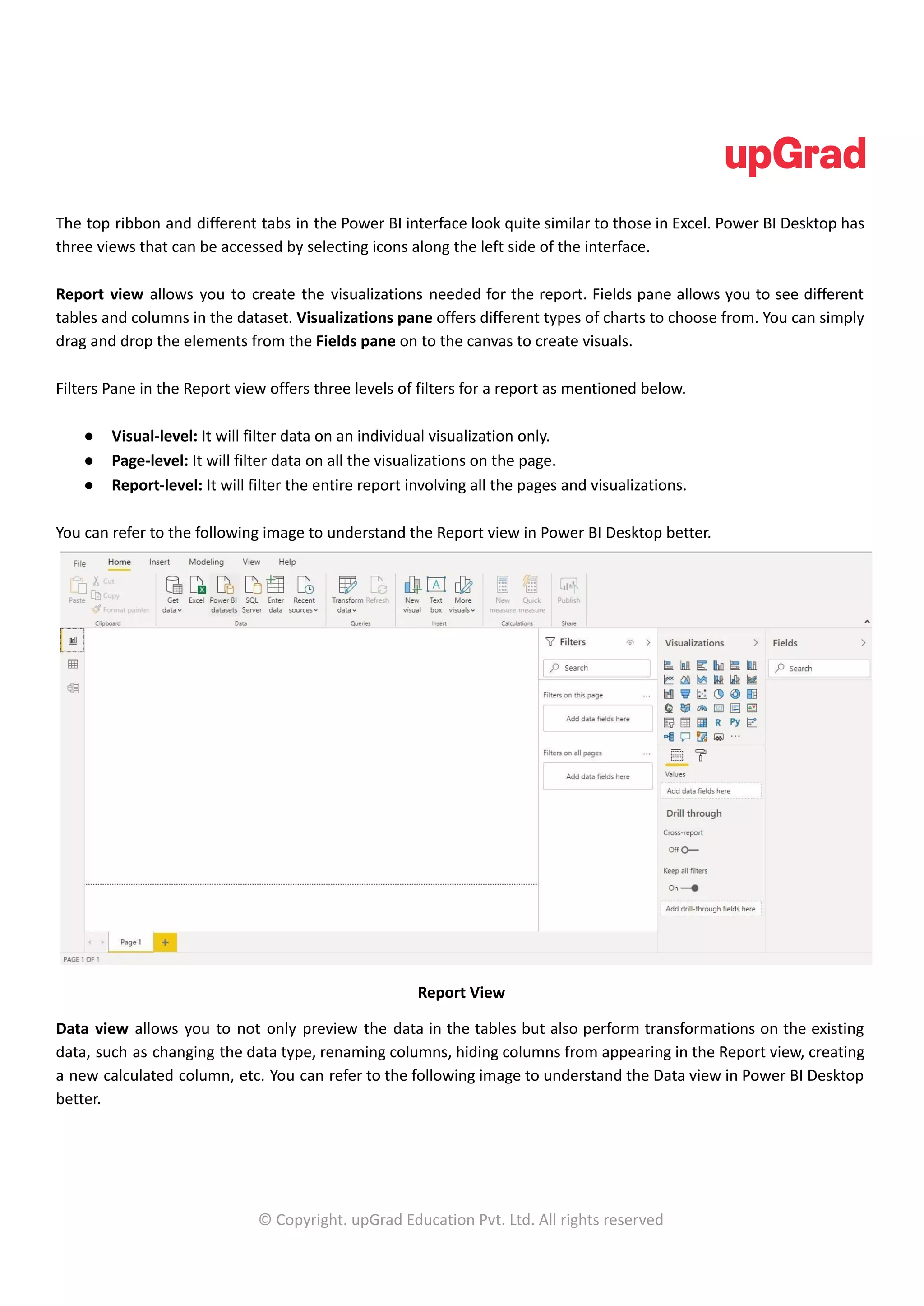 The top ribbon and different tabs in the Power BI interface look quite similar to those in Excel. Power BI Desktop has
three views that can be accessed by selecting icons along the left side of the interface.
Report view allows you to create the visualizations needed for the report. Fields pane allows you to see different
tables and columns in the dataset. Visualizations pane offers different types of charts to choose from. You can simply
drag and drop the elements from the Fields pane on to the canvas to create visuals.
Filters Pane in the Report view offers three levels of filters for a report as mentioned below.
● Visual-level: It will filter data on an individual visualization only.
● Page-level: It will filter data on all the visualizations on the page.
● Report-level: It will filter the entire report involving all the pages and visualizations.
You can refer to the following image to understand the Report view in Power BI Desktop better.
Report View
Data view allows you to not only preview the data in the tables but also perform transformations on the existing
data, such as changing the data type, renaming columns, hiding columns from appearing in the Report view, creating
a new calculated column, etc. You can refer to the following image to understand the Data view in Power BI Desktop
better.
© Copyright. upGrad Education Pvt. Ltd. All rights reserved
 