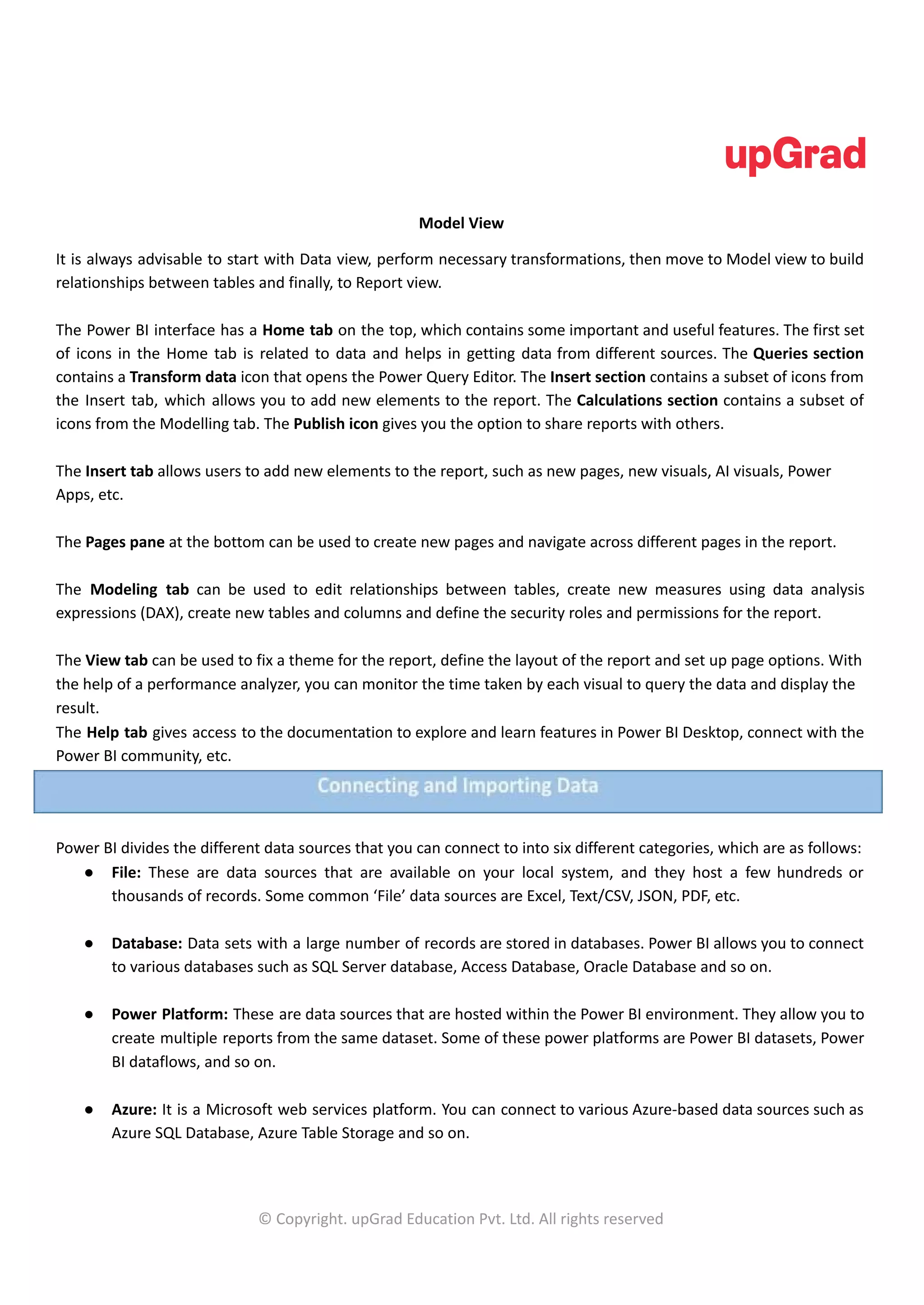 Model View
It is always advisable to start with Data view, perform necessary transformations, then move to Model view to build
relationships between tables and finally, to Report view.
The Power BI interface has a Home tab on the top, which contains some important and useful features. The first set
of icons in the Home tab is related to data and helps in getting data from different sources. The Queries section
contains a Transform data icon that opens the Power Query Editor. The Insert section contains a subset of icons from
the Insert tab, which allows you to add new elements to the report. The Calculations section contains a subset of
icons from the Modelling tab. The Publish icon gives you the option to share reports with others.
The Insert tab allows users to add new elements to the report, such as new pages, new visuals, AI visuals, Power
Apps, etc.
The Pages pane at the bottom can be used to create new pages and navigate across different pages in the report.
The Modeling tab can be used to edit relationships between tables, create new measures using data analysis
expressions (DAX), create new tables and columns and define the security roles and permissions for the report.
The View tab can be used to fix a theme for the report, define the layout of the report and set up page options. With
the help of a performance analyzer, you can monitor the time taken by each visual to query the data and display the
result.
The Help tab gives access to the documentation to explore and learn features in Power BI Desktop, connect with the
Power BI community, etc.
Power BI divides the different data sources that you can connect to into six different categories, which are as follows:
● File: These are data sources that are available on your local system, and they host a few hundreds or
thousands of records. Some common ‘File’ data sources are Excel, Text/CSV, JSON, PDF, etc.
● Database: Data sets with a large number of records are stored in databases. Power BI allows you to connect
to various databases such as SQL Server database, Access Database, Oracle Database and so on.
● Power Platform: These are data sources that are hosted within the Power BI environment. They allow you to
create multiple reports from the same dataset. Some of these power platforms are Power BI datasets, Power
BI dataflows, and so on.
● Azure: It is a Microsoft web services platform. You can connect to various Azure-based data sources such as
Azure SQL Database, Azure Table Storage and so on.
© Copyright. upGrad Education Pvt. Ltd. All rights reserved
 