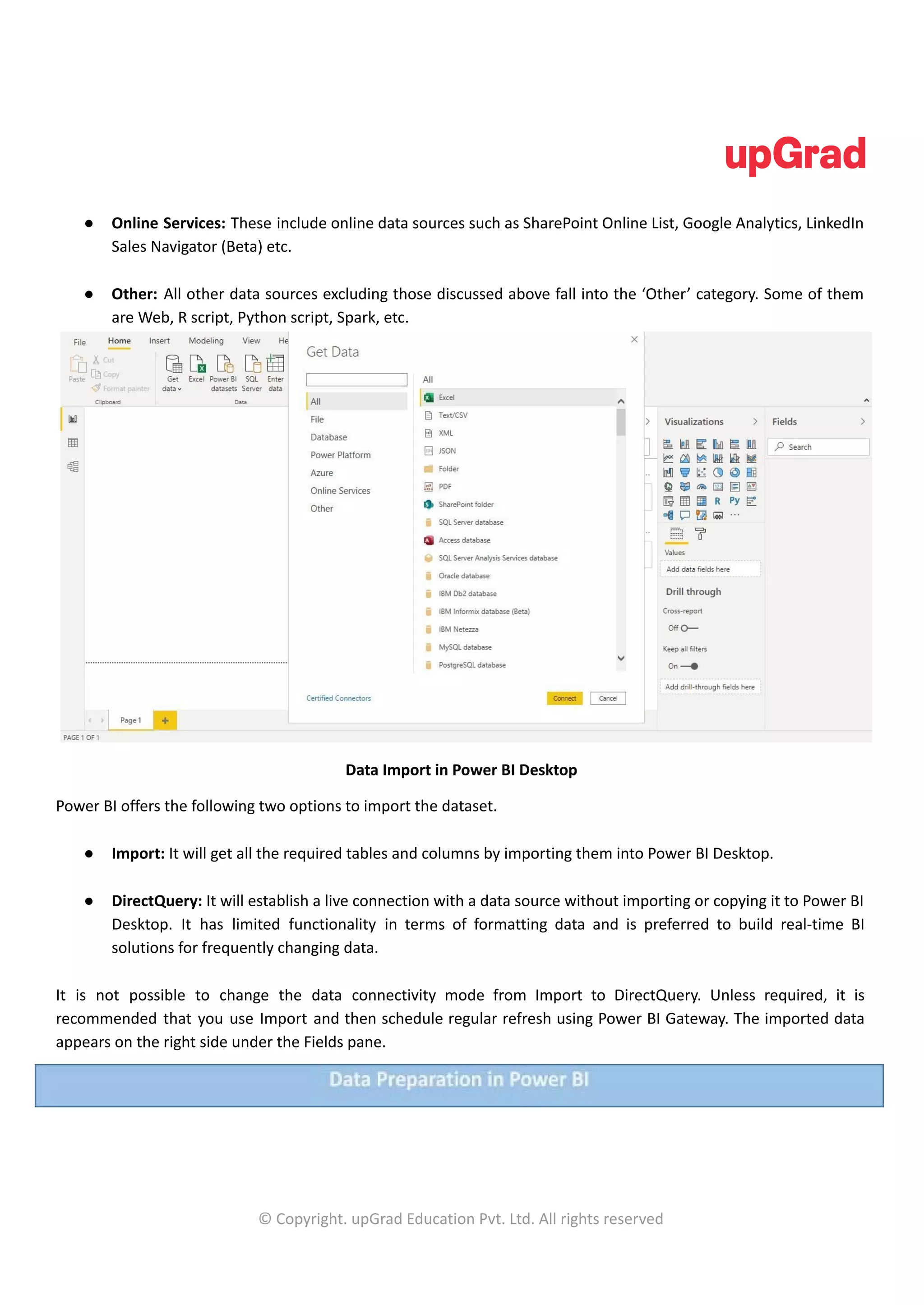 ● Online Services: These include online data sources such as SharePoint Online List, Google Analytics, LinkedIn
Sales Navigator (Beta) etc.
● Other: All other data sources excluding those discussed above fall into the ‘Other’ category. Some of them
are Web, R script, Python script, Spark, etc.
Data Import in Power BI Desktop
Power BI offers the following two options to import the dataset.
● Import: It will get all the required tables and columns by importing them into Power BI Desktop.
● DirectQuery: It will establish a live connection with a data source without importing or copying it to Power BI
Desktop. It has limited functionality in terms of formatting data and is preferred to build real-time BI
solutions for frequently changing data.
It is not possible to change the data connectivity mode from Import to DirectQuery. Unless required, it is
recommended that you use Import and then schedule regular refresh using Power BI Gateway. The imported data
appears on the right side under the Fields pane.
© Copyright. upGrad Education Pvt. Ltd. All rights reserved
 