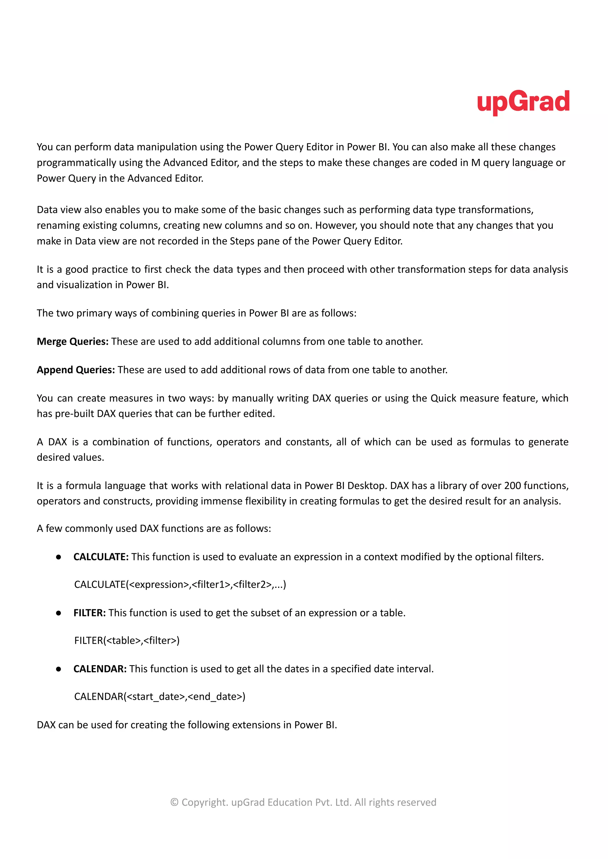 You can perform data manipulation using the Power Query Editor in Power BI. You can also make all these changes
programmatically using the Advanced Editor, and the steps to make these changes are coded in M query language or
Power Query in the Advanced Editor.
Data view also enables you to make some of the basic changes such as performing data type transformations,
renaming existing columns, creating new columns and so on. However, you should note that any changes that you
make in Data view are not recorded in the Steps pane of the Power Query Editor.
It is a good practice to first check the data types and then proceed with other transformation steps for data analysis
and visualization in Power BI.
The two primary ways of combining queries in Power BI are as follows:
Merge Queries: These are used to add additional columns from one table to another.
Append Queries: These are used to add additional rows of data from one table to another.
You can create measures in two ways: by manually writing DAX queries or using the Quick measure feature, which
has pre-built DAX queries that can be further edited.
A DAX is a combination of functions, operators and constants, all of which can be used as formulas to generate
desired values.
It is a formula language that works with relational data in Power BI Desktop. DAX has a library of over 200 functions,
operators and constructs, providing immense flexibility in creating formulas to get the desired result for an analysis.
A few commonly used DAX functions are as follows:
● CALCULATE: This function is used to evaluate an expression in a context modified by the optional filters.
CALCULATE(<expression>,<filter1>,<filter2>,...)
● FILTER: This function is used to get the subset of an expression or a table.
FILTER(<table>,<filter>)
● CALENDAR: This function is used to get all the dates in a specified date interval.
CALENDAR(<start_date>,<end_date>)
DAX can be used for creating the following extensions in Power BI.
© Copyright. upGrad Education Pvt. Ltd. All rights reserved
 