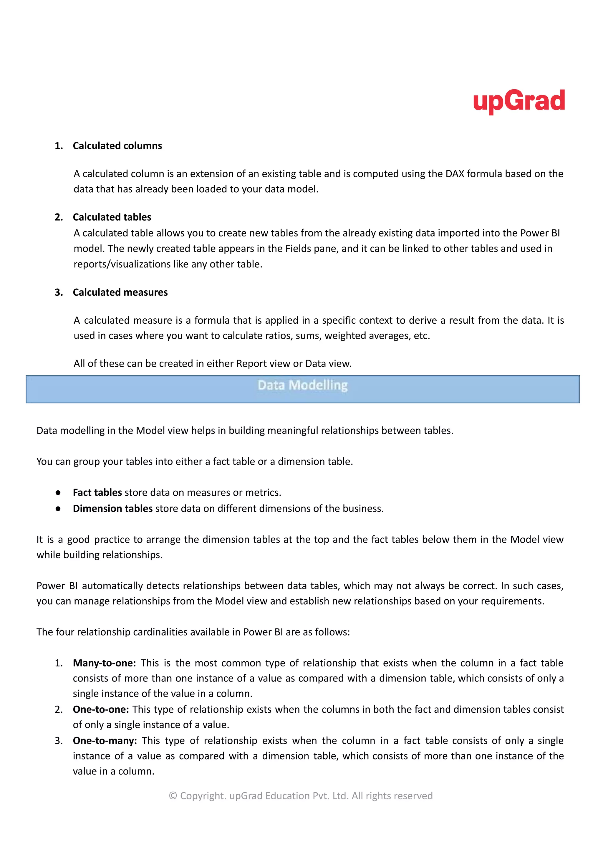 1. Calculated columns
A calculated column is an extension of an existing table and is computed using the DAX formula based on the
data that has already been loaded to your data model.
2. Calculated tables
A calculated table allows you to create new tables from the already existing data imported into the Power BI
model. The newly created table appears in the Fields pane, and it can be linked to other tables and used in
reports/visualizations like any other table.
3. Calculated measures
A calculated measure is a formula that is applied in a specific context to derive a result from the data. It is
used in cases where you want to calculate ratios, sums, weighted averages, etc.
All of these can be created in either Report view or Data view.
Data modelling in the Model view helps in building meaningful relationships between tables.
You can group your tables into either a fact table or a dimension table.
● Fact tables store data on measures or metrics.
● Dimension tables store data on different dimensions of the business.
It is a good practice to arrange the dimension tables at the top and the fact tables below them in the Model view
while building relationships.
Power BI automatically detects relationships between data tables, which may not always be correct. In such cases,
you can manage relationships from the Model view and establish new relationships based on your requirements.
The four relationship cardinalities available in Power BI are as follows:
1. Many-to-one: This is the most common type of relationship that exists when the column in a fact table
consists of more than one instance of a value as compared with a dimension table, which consists of only a
single instance of the value in a column.
2. One-to-one: This type of relationship exists when the columns in both the fact and dimension tables consist
of only a single instance of a value.
3. One-to-many: This type of relationship exists when the column in a fact table consists of only a single
instance of a value as compared with a dimension table, which consists of more than one instance of the
value in a column.
© Copyright. upGrad Education Pvt. Ltd. All rights reserved
 