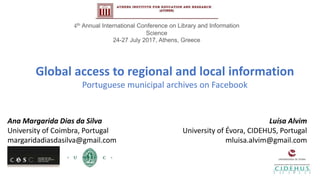 Global access to regional and local information
Portuguese municipal archives on Facebook
Ana Margarida Dias da Silva
University of Coimbra, Portugal
margaridadiasdasilva@gmail.com
Luísa Alvim
University of Évora, CIDEHUS, Portugal
mluisa.alvim@gmail.com
4th Annual International Conference on Library and Information
Science
24-27 July 2017, Athens, Greece
1
 