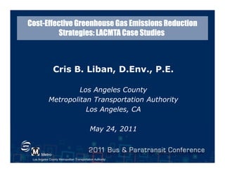 Los Angeles County Metropolitan Transportation Authority
Metro
CostCostCostCost----Effective Greenhouse Gas Emissions ReductionEffective Greenhouse Gas Emissions ReductionEffective Greenhouse Gas Emissions ReductionEffective Greenhouse Gas Emissions Reduction
Strategies: LACMTA Case StudiesStrategies: LACMTA Case StudiesStrategies: LACMTA Case StudiesStrategies: LACMTA Case Studies
Cris B. Liban, D.Env., P.E.
Los Angeles County
Metropolitan Transportation Authority
Los Angeles, CA
May 24, 2011
 