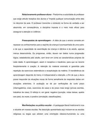 Relacionamento professor-aluno - Predomina a autoridade do professor

que exige atitude receptiva dos alunos e "impede qualquer comunicação entre eles

no decorrer da aula. O professor transmite o conteúdo na forma de verdade a ser

absorvida; em conseqüência, a disciplina imposta é o meio mais eficaz para

assegurar a atenção e o silêncio.



          Pressupostos de aprendizagem - A idéia de que o ensino consiste em

repassar os conhecimentos para o espírito da criança é acompanhada de uma outra:

a de que a capacidade de assimilação da criança é idêntica à do adulto, apenas

menos desenvolvida. Os programas, então, devem ser dados numa progressão

lógica, estabelecida pelo adulto, sem levar em conta as características próprias de

cada idade. A aprendizagem, assim é receptiva e mecânica, para que se recorre

freqüentemente à coação. A retenção do material ensinado é garantida pela

repetição de exercícios sistemáticos e recapitulação da matéria. À transferência da

aprendizagem depende do treino; é indispensável a retenção, a fim de que o aluno

possa responder às situações novas de forma semelhante às respostas dadas em

situações anteriores. A avaliação se dá por verificações de curto prazo

(interrogatórios, orais, exercícios de casa) e de prazo mais longo (provas escritas,

trabalhos de casa). O reforço é, em geral, negativo (punição, notas baixas, apelos

aos pais); às vezes, é positivo (emulação, classificações).



          Manifestações na prática escolar - A pedagogia liberal tradicional é viva

e atuante em nossas escolas. Na descrição apresentada aqui incluem-se as escolas

religiosas ou leigas que adotam uma orientação clássico-humanista ou uma
 