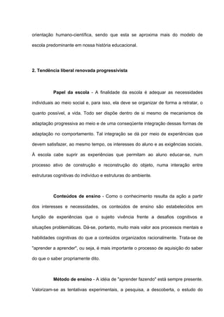 orientação humano-científica, sendo que esta se aproxima mais do modelo de

escola predominante em nossa história educacional.




2. Tendência liberal renovada progressivista



          Papel da escola - A finalidade da escola é adequar as necessidades

individuais ao meio social e, para isso, ela deve se organizar de forma a retratar, o

quanto possível, a vida. Todo ser dispõe dentro de si mesmo de mecanismos de

adaptação progressiva ao meio e de uma conseqüente integração dessas formas de

adaptação no comportamento. Tal integração se dá por meio de experiências que

devem satisfazer, ao mesmo tempo, os interesses do aluno e as exigências sociais.

À escola cabe suprir as experiências que permitam ao aluno educar-se, num

processo ativo de construção e reconstrução do objeto, numa interação entre

estruturas cognitivas do indivíduo e estruturas do ambiente.



          Conteúdos de ensino - Como o conhecimento resulta da ação a partir

dos interesses e necessidades, os conteúdos de ensino são estabelecidos em

função de experiências que o sujeito vivência frente a desafios cognitivos e

situações problemáticas. Dá-se, portanto, muito mais valor aos processos mentais e

habilidades cognitivas do que a conteúdos organizados racionalmente. Trata-se de

"aprender a aprender", ou seja, é mais importante o processo de aquisição do saber

do que o saber propriamente dito.



          Método de ensino - A idéia de "aprender fazendo" está sempre presente.

Valorizam-se as tentativas experimentais, a pesquisa, a descoberta, o estudo do
 