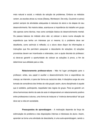 meio natural e social, o método de solução de problemas. Embora os métodos

variem, as escolas ativas ou novas (Dewey, Montessori, De-croly, Cousinet e outros)

partem sempre de atividades adequadas à natureza do aluno e às etapas do seu

desenvolvimento. Na maioria delas, acentua-se a importância do trabalho em grupo

não apenas como técnica, mas como condição básica do desenvolvimento mental.

Os passos básicos do método ativo são: a) colocar o aluno numa situação de

experiência que tenha um interesse por si mesma; b) o problema deve ser

desafiante, como estímulo à reflexão; c) o aluno deve dispor de informações e

instruções que lhe permitam pesquisar a descoberta de soluções; d) soluções

provisórias devem ser incentivada e ordenadas, com a ajuda discreta do professor;

e) deve-se garantir a oportunidade de colocar as soluções à prova, a fim de

determinar sua utilidade para a vida,



          Relacionamento professor-aluno - Não há lugar privilegiado para o

professor; antes, seu papel é auxiliar o desenvolvimento livre e espontâneo da

criança; se intervém, é para dar forma ao raciocínio dela. A disciplina surge de uma

tomada de consciência dos limites da vida grupal; assim, aluno disciplinado é aquele

que é solidário, participante, respeitador das regras do grupo. Para se garantir um

clima harmonioso dentro da sala de aula é indispensável um relacionamento positivo

entre professores é alunos, uma forma de instaurar a "vivência democrática" tal qual

deve ser a vida em sociedade.



          Pressupostos de aprendizagem - A motivação depende da força de

estimulação do problema e das disposições internas e interesses do aluno. Assim,

aprender se torna uma atividade de descoberta, é uma auto-aprendizagem, sendo o
 