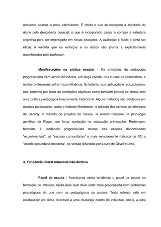 ambiente apenas o meio estimulador. É retido o que se incorpora à atividade do

aluno pela descoberta pessoal; o que é incorporado passa a compor a estrutura

cognitiva para ser empregado em novas situações. A avaliação é fluida e tenta ser

eficaz à medida que os esforços e os êxitos são pronta e explicitamente

reconhecidos pelo professor.



          Manifestações na prática escolar - Os princípios da pedagogia

progressivista vêm sendo difundidos, em larga escala, nos cursos de licenciatura, e

muitos professores sofrem sua influência. Entretanto, sua aplicação é reduzidíssima,

não somente por faltar de condições objetivas como também porque se choca com

uma prática pedagógica basicamente tradicional. Alguns métodos são adotados em

escolas particulares, como o método Montessori, o método dos centros de interesse

de Decroly, o método de projetos de Dewey. O ensino baseado na psicologia

genética de Piaget tem larga aceitação na educação pré-escolar. Pertencem,

também,    à   tendência   progressivista    muitas   das   escolas   denominadas

"experimentais", as "escolas comunitárias” e mais remotamente (década de 60) a

"escola secundária moderna", na versão difundida por Lauro de Oliveira Lima.




3. Tendência liberal renovada não-diretiva



          Papel da escola - Acentua-se nesta tendência o papel da escola na

formação de atitudes, razão pela qual deve estar mais preocupada com problemas

psicológicos do que com os pedagógicos ou sociais. Todo esforço está em

estabelecer um clima favorável a uma mudança dentro do indivíduo, isto é, a uma
 