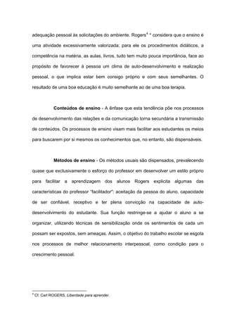 adequação pessoal às solicitações do ambiente. Rogers 4 * considera que o ensino é

uma atividade excessivamente valorizada; para ele os procedimentos didáticos, a

competência na matéria, as aulas, livros, tudo tem muito pouca importância, face ao

propósito de favorecer à pessoa um clima de auto-desenvolvimento e realização

pessoal, o que implica estar bem consigo próprio e com seus semelhantes. O

resultado de uma boa educação é muito semelhante ao de uma boa terapia.



              Conteúdos de ensino - A ênfase que esta tendência põe nos processos

de desenvolvimento das relações e da comunicação torna secundária a transmissão

de conteúdos. Os processos de ensino visam mais facilitar aos estudantes os meios

para buscarem por si mesmos os conhecimentos que, no entanto, são dispensáveis.



              Métodos de ensino - Os métodos usuais são dispensados, prevalecendo

quase que exclusivamente o esforço do professor em desenvolver um estilo próprio

para facilitar a aprendizagem dos alunos Rogers explicita algumas das

características do professor “facilitador": aceitação da pessoa do aluno, capacidade

de ser confiável, receptivo e ter plena convicção na capacidade de auto-

desenvolvimento do estudante. Sua função restringe-se a ajudar o aluno a se

organizar, utilizando técnicas de sensibilização onde os sentimentos de cada um

possam ser expostos, sem ameaças. Assim, o objetivo do trabalho escolar se esgota

nos processos de melhor relacionamento interpessoal, como condição para o

crescimento pessoal.




4
    Cf. Carl ROGERS, Liberdade para aprender.
 