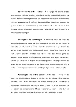 Relacionamento professor-aluno - A pedagogia não-diretiva propõe

uma educação centrada no aluno, visando formar sua personalidade através da

vivência de experiências significativas que lhe permitam desenvolver características

inerentes a sua natureza. O professor é um especialista em relações humanas, ao

garantir o clima de relacionamento pessoal autêntico. “Ausentar-se” é a melhor

forma de respeito e aceitação plena do aluno. Toda intervenção é ameaçadora e

inibidora da aprendizagem.



          Pressupostos de aprendizagem - A motivação resulta do desejo de

adequação pessoal na busca da auto-realização; é portanto um ato interno. A

motivação aumenta, quando o sujeito desenvolve o sentimento de que é capaz de

agir em termos de atingir suas metas pessoais, isto é, desenvolve a valorização do

"eu". Aprender, portanto, é modificar suas próprias percepções; daí que apenas se

aprende o que estiver significativamente relacionado com essas percepções.

Resulta que a retenção se dá pela relevância do aprendido em relação ao "eu", ou

seja, o que não está envolvido com o "eu" não é retido e nem transferido. Portanto, a

avaliação escolar perde inteiramente o sentido, privilegiando-se a auto-avaliação.



          Manifestações na prática escolar - Entre nós, o inspira-dor da

pedagogia não-diretiva é C. Rogers, na verdade mais um psicólogo clínico que um

educador. Suas idéias influenciam um número expressivo de educadores e

professores, principalmente orientadores educacionais e psicólogos escolares que

se dedicam ao aconselhamento. Menos recentemente, podem-se citar também

tendências inspiradas na escola de Summerhill do educador inglês A. Neill.
 